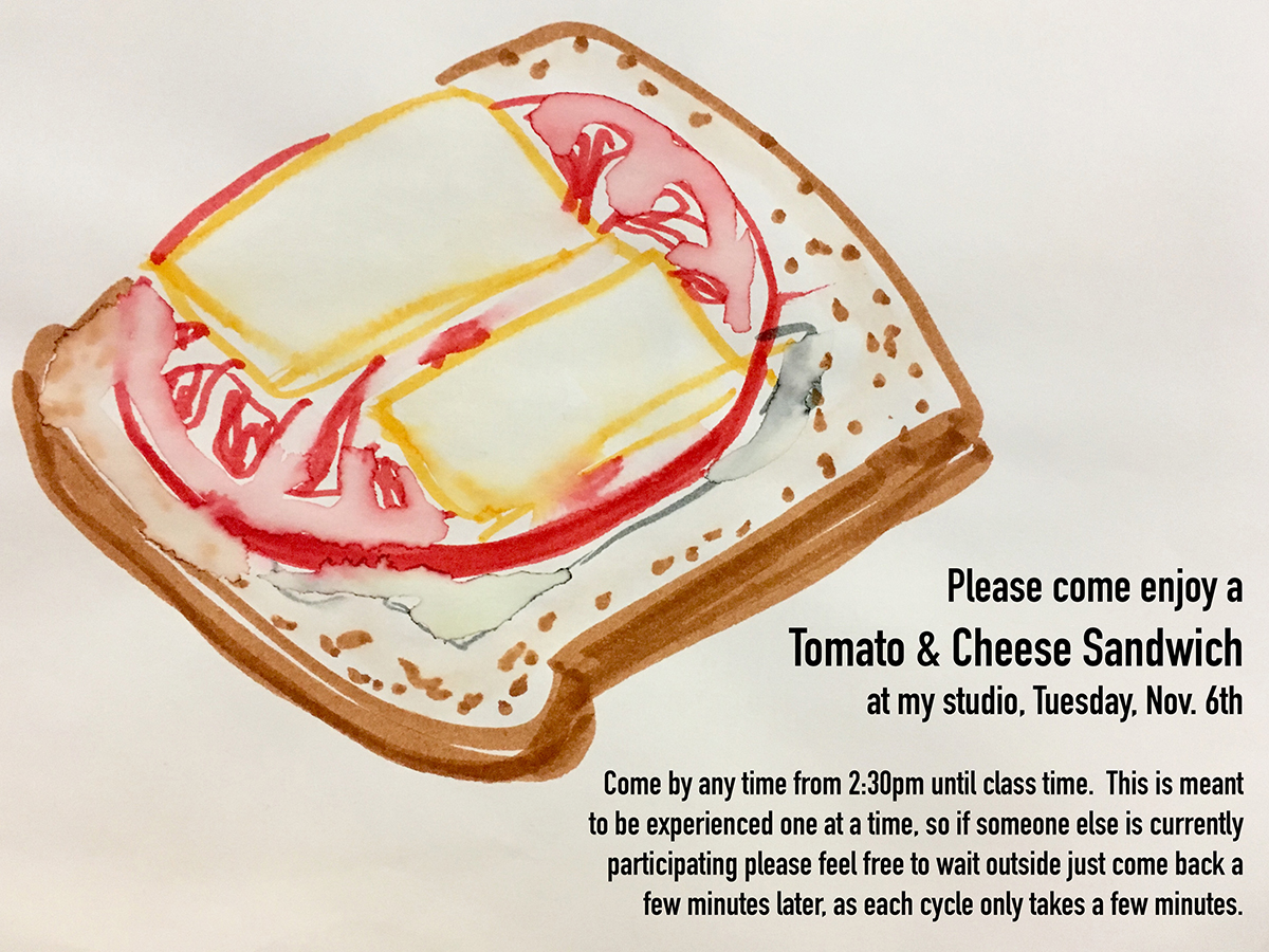 Poster for Tomato & Cheese Sandwich performance. Includes a marker and watercolor drawing of a sandwich and text that reads "Please come enjoy a Tomato & Cheese Sandwich at my studio, Tuesday, Nov. 6th. Come by anytime from 2:30 until class time. This is meant to be experienced one at a time, so if someone else is currently participating please feel free to wait outside of come back a few minutes later, as each cycle takes only a few minutes."